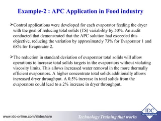 Example-2 : APC Application in Food industry 
Control applications were developed for each evaporator feeding the dryer 
with the goal of reducing total solids (TS) variability by 50%. An audit 
conducted that demonstrated that the APC solution had exceeded this 
objective, reducing the variation by approximately 73% for Evaporator 1 and 
68% for Evaporator 2. 
The reduction in standard deviation of evaporator total solids will allow 
operations to increase total solids targets in the evaporators without violating 
viscosity limits. This allows increased water removal in the more thermally 
efficient evaporators. A higher concentrate total solids additionally allows 
increased dryer throughput. A 0.5% increase in total solids from the 
evaporators could lead to a 2% increase in dryer throughput. 
Technology www.idc-online.com/slideshare Technology TTrraaiinniinngg tthhaatt Wwoorrkkss 
 