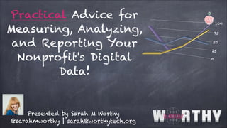 Practical Advice for
Measuring, Analyzing,
and Reporting Your
Nonprofit's Digital
Data!
Presented by Sarah M Worthy
@sarahmworthy | sarah@worthytech.org
 