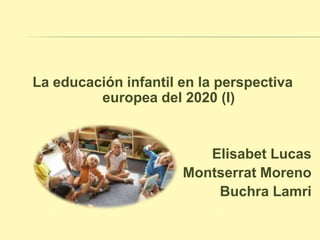 La educación infantil en la perspectiva
europea del 2020 (I)
Elisabet Lucas
Montserrat Moreno
Buchra Lamri
 