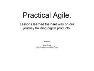 Practical agile.
Ian Ames
@IanAmes
https://medium.com/@IanAmes
Lessons learned the hard way on our
journey building digital products.
 