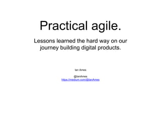 Practical agile.
Ian Ames
@IanAmes
https://medium.com/@IanAmes
Lessons learned the hard way on our
journey building digital products.
 