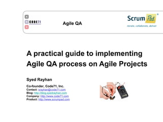 Agile QA




A practical guide to implementing
Agile QA process on Agile Projects

Syed Rayhan
Co-founder, Code71, Inc.
Contact: srayhan@code71.com
Blog: http://blog.syedrayhan.com
Company: http://www.code71.com
Product: http://www.scrumpad.com
 
