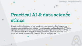 @theStephLocke @rencontres_R
Practical AI & data science
ethics
The ethical implications of our work can be staggering but how do we
balance commercial needs, ethical requirements, and productivity? Taking
a pragmatic approach through starting with simple checklists evolving to
the use of automation and structured processes, I look at how we can
make our work more robust from an ethical perspective.
 