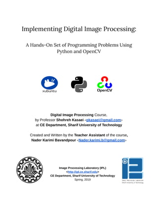 10/6/2019 ﬁrst_page - Google Docs
https://docs.google.com/document/d/1KNos3JPXzHM77fr200wA67EJm5r2fdgRD2kM4U-o98A/edit 1/2
 
 
Implementing Digital Image Processing: 
 
A Hands-On Set of Programming Problems Using 
Python and OpenCV 
 
 
 
 
 
Digital Image Processing Course, 
by Professor Shohreh Kasaei <pkasaei@gmail.com> 
at CE Department, Sharif University of Technology 
 
Created and Written by the Teacher Assistant of the course, 
Nader Karimi Bavandpour <Nader.karimi.b@gmail.com> 
 
 
 
 
 
 
Image Processing Laboratory (IPL) 
<http://ipl.ce.sharif.edu> 
CE Department, Sharif University of Technology 
Spring, 2019 
 
 
 