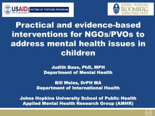 Practical and evidence-based
interventions for NGOs/PVOs to
address mental health issues in
children
Judith Bass, PhD, MPH
Department of Mental Health
Bill Weiss, DrPH MA
Department of International Health
Johns Hopkins University School of Public Health
Applied Mental Health Research Group (AMHR)
 