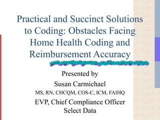 Practical and Succinct Solutions
to Coding: Obstacles Facing
Home Health Coding and
Reimbursement Accuracy
Presented by
Susan Carmichael
MS, RN, CHCQM, COS-C, ICM, FAIHQ
EVP, Chief Compliance Officer
Select Data
 