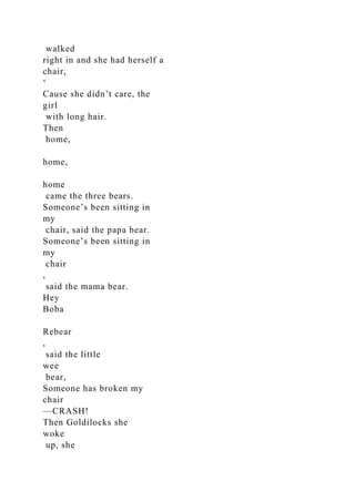walked
right in and she had herself a
chair,
‘
Cause she didn’t care, the
girl
with long hair.
Then
home,
home,
home
came the three bears.
Someone’s been sitting in
my
chair, said the papa bear.
Someone’s been sitting in
my
chair
,
said the mama bear.
Hey
Boba
Rebear
,
said the little
wee
bear,
Someone has broken my
chair
—CRASH!
Then Goldilocks she
woke
up, she
 