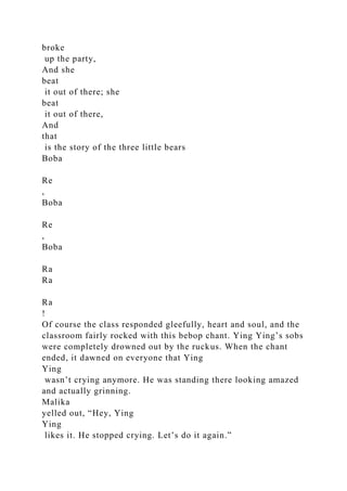 broke
up the party,
And she
beat
it out of there; she
beat
it out of there,
And
that
is the story of the three little bears
Boba
Re
,
Boba
Re
,
Boba
Ra
Ra
Ra
!
Of course the class responded gleefully, heart and soul, and the
classroom fairly rocked with this bebop chant. Ying Ying’s sobs
were completely drowned out by the ruckus. When the chant
ended, it dawned on everyone that Ying
Ying
wasn’t crying anymore. He was standing there looking amazed
and actually grinning.
Malika
yelled out, “Hey, Ying
Ying
likes it. He stopped crying. Let’s do it again.”
 