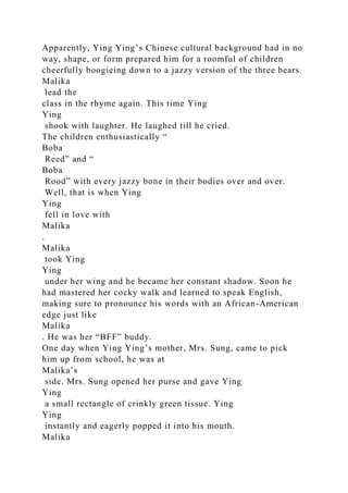 Apparently, Ying Ying’s Chinese cultural background had in no
way, shape, or form prepared him for a roomful of children
cheerfully boogieing down to a jazzy version of the three bears.
Malika
lead the
class in the rhyme again. This time Ying
Ying
shook with laughter. He laughed till he cried.
The children enthusiastically “
Boba
Reed” and “
Boba
Rood” with every jazzy bone in their bodies over and over.
Well, that is when Ying
Ying
fell in love with
Malika
.
Malika
took Ying
Ying
under her wing and he became her constant shadow. Soon he
had mastered her cocky walk and learned to speak English,
making sure to pronounce his words with an African-American
edge just like
Malika
. He was her “BFF” buddy.
One day when Ying Ying’s mother, Mrs. Sung, came to pick
him up from school, he was at
Malika’s
side. Mrs. Sung opened her purse and gave Ying
Ying
a small rectangle of crinkly green tissue. Ying
Ying
instantly and eagerly popped it into his mouth.
Malika
 