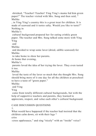 shrieked, “Teacher! Teacher! Ying Ying’s mama fed him green
paper!” The teacher visited with Mrs. Sung and then said, “
Malika
, in Ying Ying’s country this is a great treat for children. It is
made of seaweed and it tastes salty. Would you like to taste?”
Nothing in
Malika’s
cultural background prepared her for eating crinkly green
paper. The teacher and Mrs. Sung talked some more with Ying
Ying
and
Malika
and decided to wrap some laver (dried, edible seaweed) for
Malika
to take home to show her parents.
At home that evening,
Malika’s
parents loved the idea of her trying the laver. They even tasted
it too.
Malika
loved the taste of the laver so much that she thought Mrs. Sung
should bring more of it one day for all the children at preschool
to have a taste of “green paper.”
Malika
and Ying
Ying
came from totally different cultural backgrounds, but with the
help of supportive teachers and parents, they learned to
appreciate, respect, and value each other’s cultural background.
CASE DISCUSSION QUESTIONS
1.
What would have happened if the teacher had insisted that the
children calm down, sit with their legs “
criss
-cross applesauce,” and sing “nicely” with an “inside” voice?
 