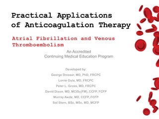 Practical Applications
of Anticoagulation Therapy
Atrial Fibrillation and Venous
Thromboembolism
An Accredited
Continuing Medical Education Program
Developed by:
George Dresser, MD, PhD, FRCPC
Lorne Gula, MD, FRCPC
Peter L. Gross, MD, FRCPC
David Dixon, MD, MCISc(FM), CCFP, FCFP
Murray Awde, MD, CCFP, FCFP
Sol Stern, BSc, MSc, MD, MCFP
 