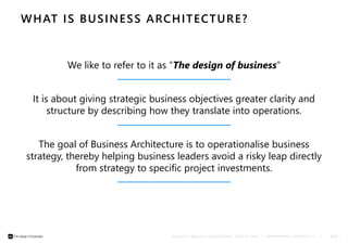 WHAT IS BUSINESS ARCHITECTURE? 
We like to refer to it as “The design of business” 
It is about giving strategic business objectives greater clarity and 
structure by describing how they translate into operations. 
The goal of Business Architecture is to operationalise business 
strategy, thereby helping business leaders avoid a risky leap directly 
from strategy to specific project investments. 
B U S I N E S S A N A L Y S I S C O N F E R E N C E E U R O P E 2 0 1 4 | © E N T E R P R I S E A R C H I T E C T S | PAGE 7 
 