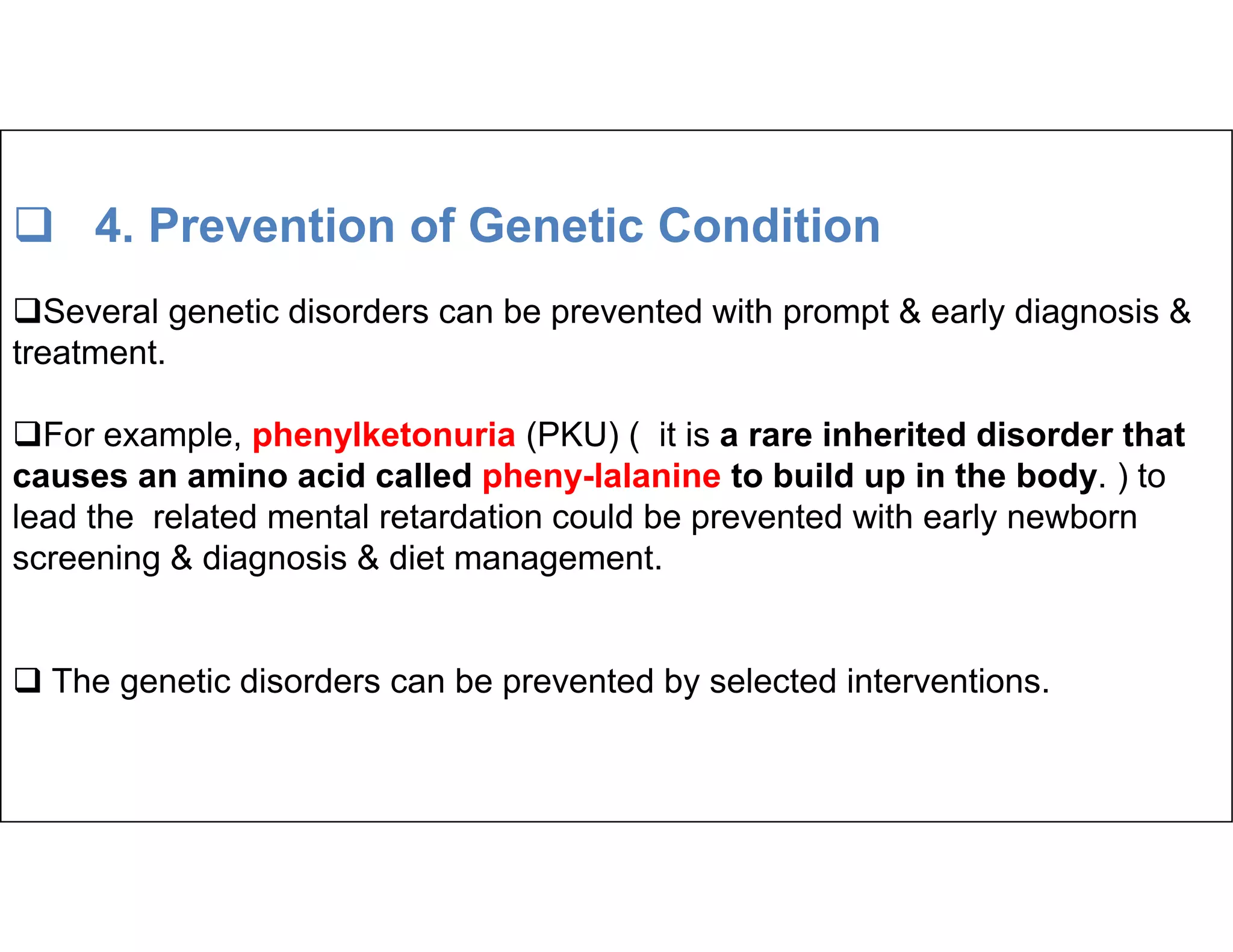  4. Prevention of Genetic Condition
Several genetic disorders can be prevented with prompt & early diagnosis &
treatment.
For example, phenylketonuria (PKU) ( it is a rare inherited disorder that
causes an amino acid called pheny-lalanine to build up in the body. ) to
causes an amino acid called pheny-lalanine to build up in the body. ) to
lead the related mental retardation could be prevented with early newborn
screening & diagnosis & diet management.
 The genetic disorders can be prevented by selected interventions.
 