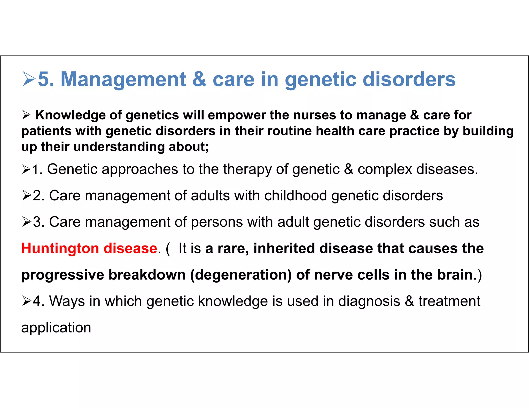 5. Management & care in genetic disorders
 Knowledge of genetics will empower the nurses to manage & care for
patients with genetic disorders in their routine health care practice by building
up their understanding about;
1. Genetic approaches to the therapy of genetic & complex diseases.
2. Care management of adults with childhood genetic disorders
3. Care management of persons with adult genetic disorders such as
Huntington disease. ( It is a rare, inherited disease that causes the
progressive breakdown (degeneration) of nerve cells in the brain.)
4. Ways in which genetic knowledge is used in diagnosis & treatment
application
 