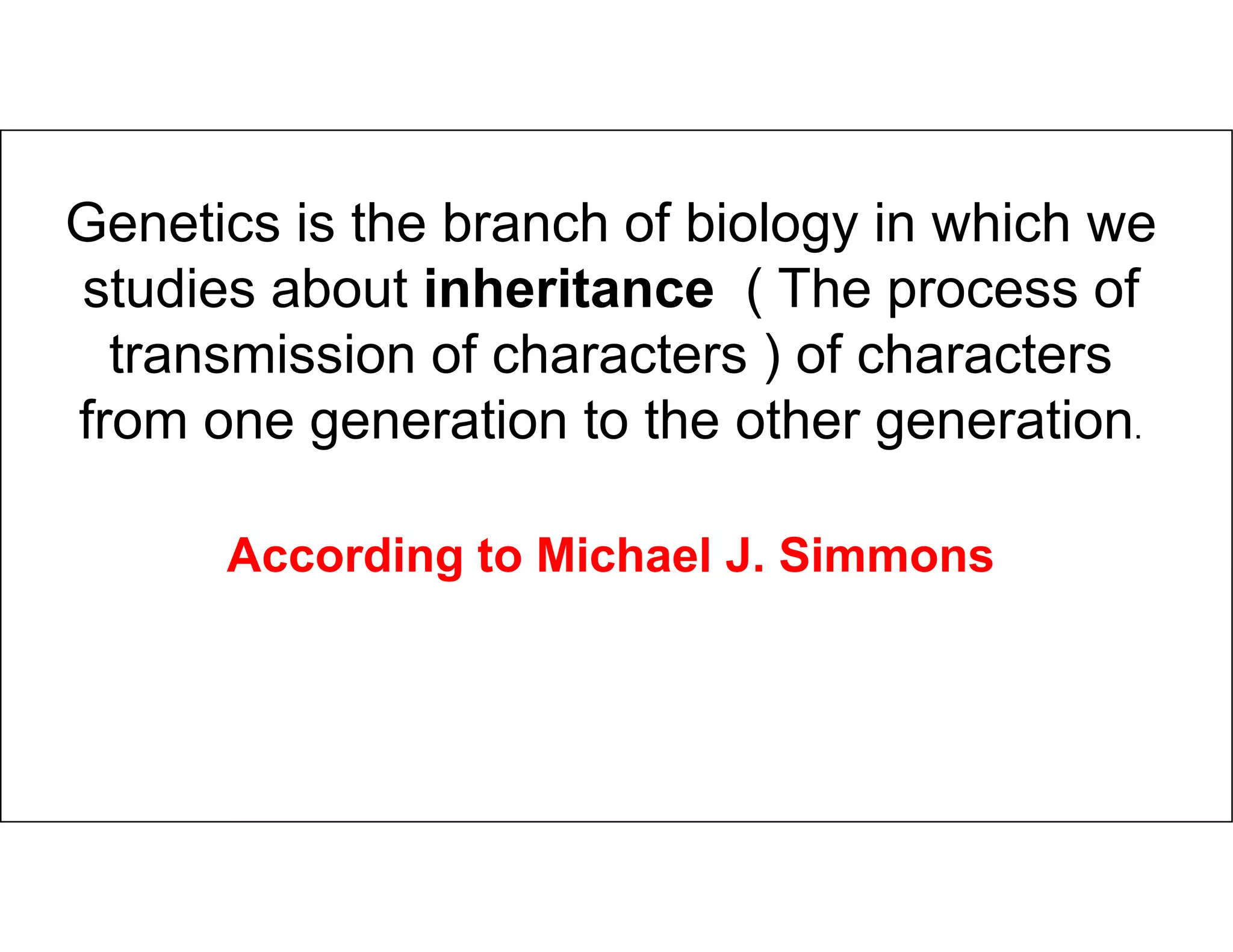 Genetics is the branch of biology in which we
studies about inheritance ( The process of
transmission of characters ) of characters
from one generation to the other generation.
According to Michael J. Simmons
 