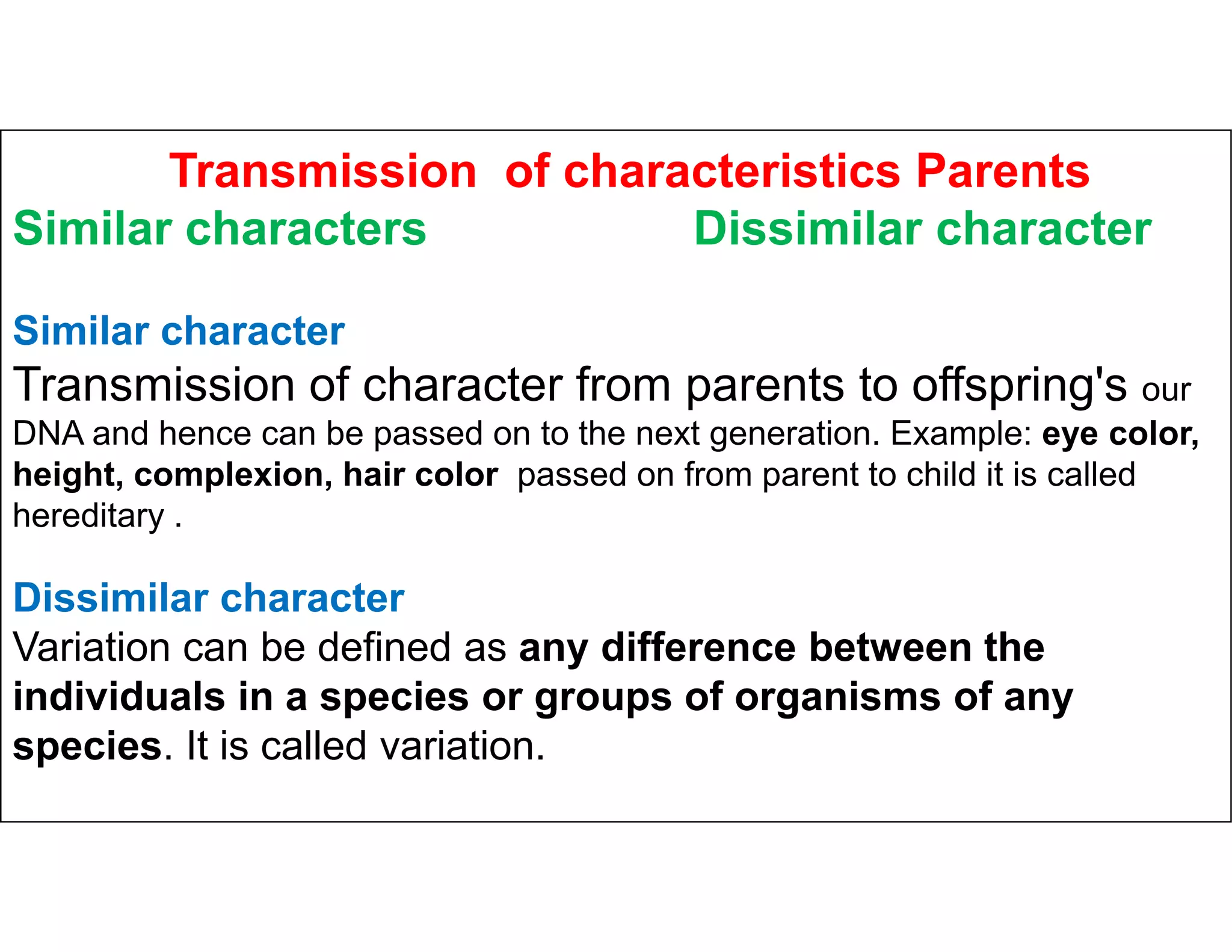 Transmission of characteristics Parents
Similar characters Dissimilar character
Similar character
Transmission of character from parents to offspring's our
DNA and hence can be passed on to the next generation. Example: eye color,
height, complexion, hair color passed on from parent to child it is called
height, complexion, hair color passed on from parent to child it is called
hereditary .
Dissimilar character
Variation can be defined as any difference between the
individuals in a species or groups of organisms of any
species. It is called variation.
 
