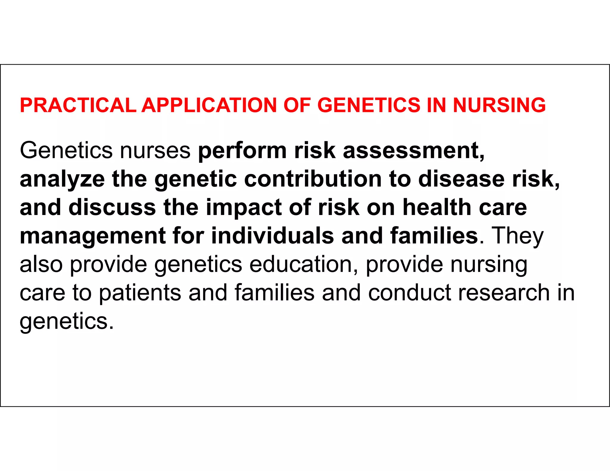 PRACTICAL APPLICATION OF GENETICS IN NURSING
Genetics nurses perform risk assessment,
analyze the genetic contribution to disease risk,
and discuss the impact of risk on health care
management for individuals and families. They
management for individuals and families. They
also provide genetics education, provide nursing
care to patients and families and conduct research in
genetics.
 