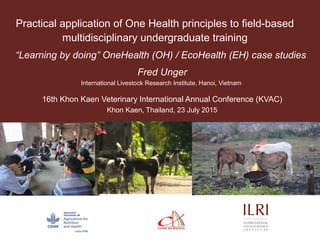 Practical application of One Health principles to field-based
multidisciplinary undergraduate training
“Learning by doing” OneHealth (OH) / EcoHealth (EH) case studies
Fred Unger
International Livestock Research Institute, Hanoi, Vietnam
16th Khon Kaen Veterinary International Annual Conference (KVAC)
Khon Kaen, Thailand, 23 July 2015
 