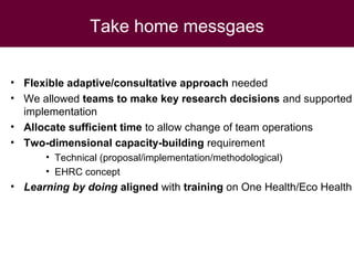 Take home messgaes
• Flexible adaptive/consultative approach needed
• We allowed teams to make key research decisions and supported
implementation
• Allocate sufficient time to allow change of team operations
• Two-dimensional capacity-building requirement
• Technical (proposal/implementation/methodological)
• EHRC concept
• Learning by doing aligned with training on One Health/Eco Health
 