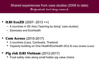 Shared experiences from case studies (2008 to date)
Postgraduate level doing research
 ILRI EcoZD (2007- 2013 ++)
– 6 countries in SE Asia (“learning by doing” case studies)
– Zoonoses and EcoHealth
 Com Across (2015-2017)
 3 countries (Laos, Cambodia, Thailand)
 Capacity building on One Health/EcoHealth (KU) & case studies (Laos)
 Pig risk ILRI Vietnam (2012-2017)
 Food safety risks along small holder pig value chains
 