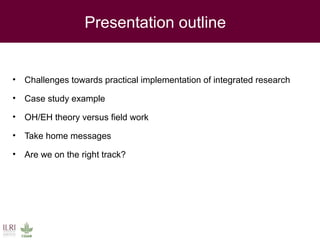 Presentation outline
• Challenges towards practical implementation of integrated research
• Case study example
• OH/EH theory versus field work
• Take home messages
• Are we on the right track?
 