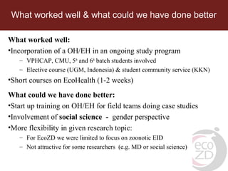 What worked well & what could we have done better
What worked well:
•Incorporation of a OH/EH in an ongoing study program
– VPHCAP, CMU, 5th
and 6th
batch students involved
– Elective course (UGM, Indonesia) & student community service (KKN)
•Short courses on EcoHealth (1-2 weeks)
What could we have done better:
•Start up training on OH/EH for field teams doing case studies
•Involvement of social science - gender perspective
•More flexibility in given research topic:
– For EcoZD we were limited to focus on zoonotic EID
– Not attractive for some researchers (e.g. MD or social science)
 