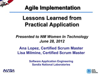 Agile Implementation
   Lessons Learned from
    Practical Application

Presented to NM Women In Technology
            June 28, 2012
 Ana Lopez, Certified Scrum Master
Lisa Milmine, Certified Scrum Master

      Software Application Engineering
        Sandia National Laboratories
 