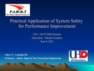 Practical Application of System Safety  for Performance Improvement TCC / ACIT EHS Seminar Galveston – Moody Gardens June 8, 2011 Albert V. Condello III Professor – Safety Mgmt & Fire Protection Engineering 