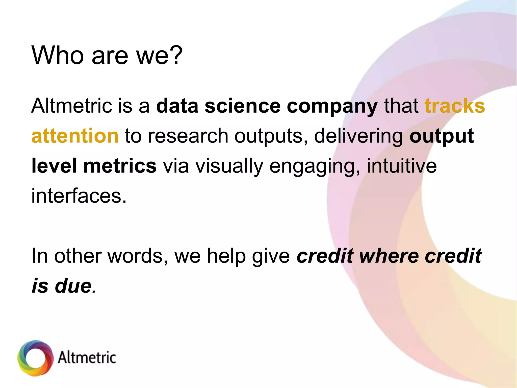 Altmetric is a data science company that tracks
attention to research outputs, delivering output
level metrics via visually engaging, intuitive
interfaces.
In other words, we help give credit where credit
is due.
Who are we?
 