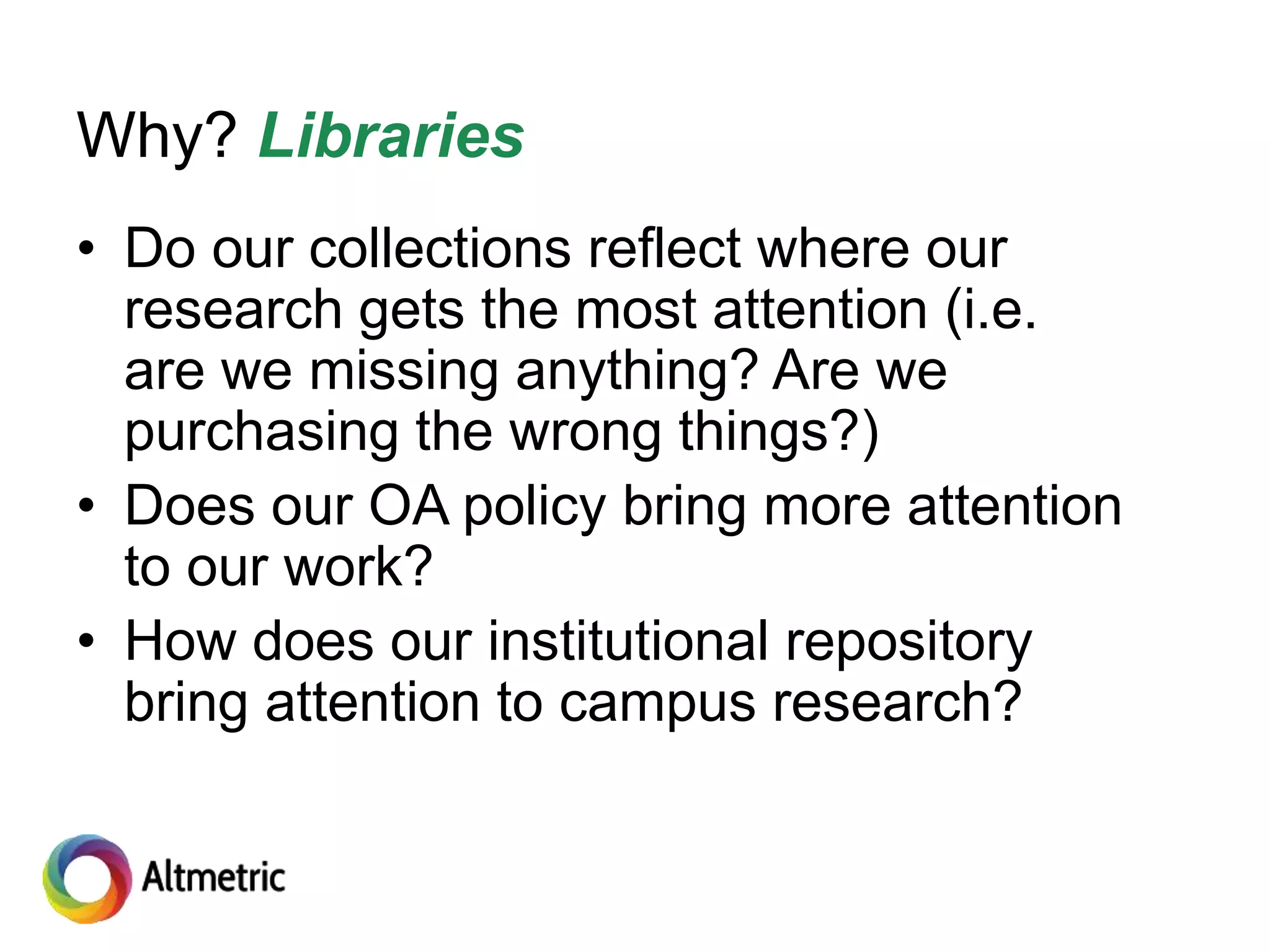 Why? Libraries
• Do our collections reflect where our
research gets the most attention (i.e.
are we missing anything? Are we
purchasing the wrong things?)
• Does our OA policy bring more attention
to our work?
• How does our institutional repository
bring attention to campus research?
 