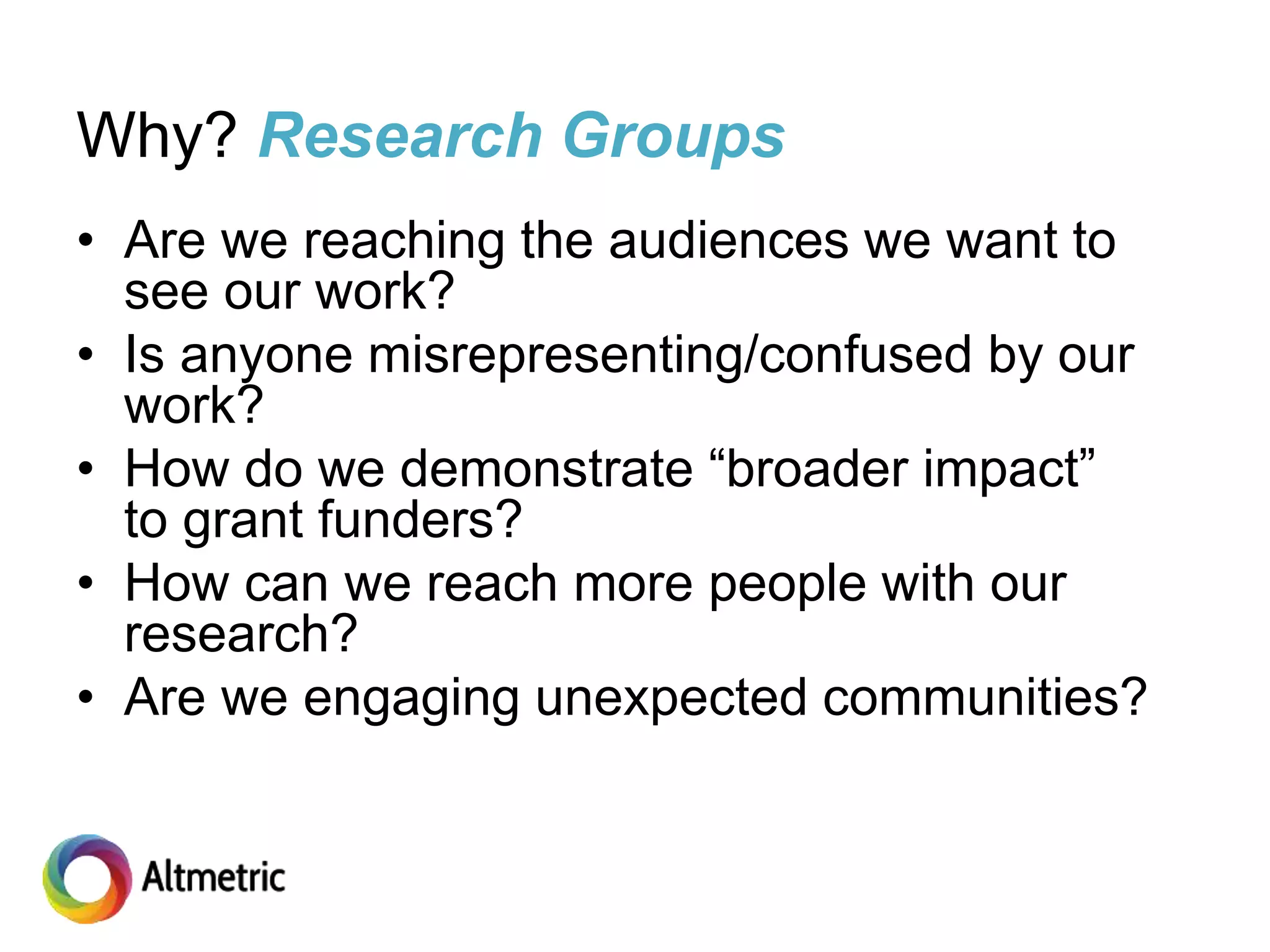 Why? Research Groups
• Are we reaching the audiences we want to
see our work?
• Is anyone misrepresenting/confused by our
work?
• How do we demonstrate “broader impact”
to grant funders?
• How can we reach more people with our
research?
• Are we engaging unexpected communities?
 