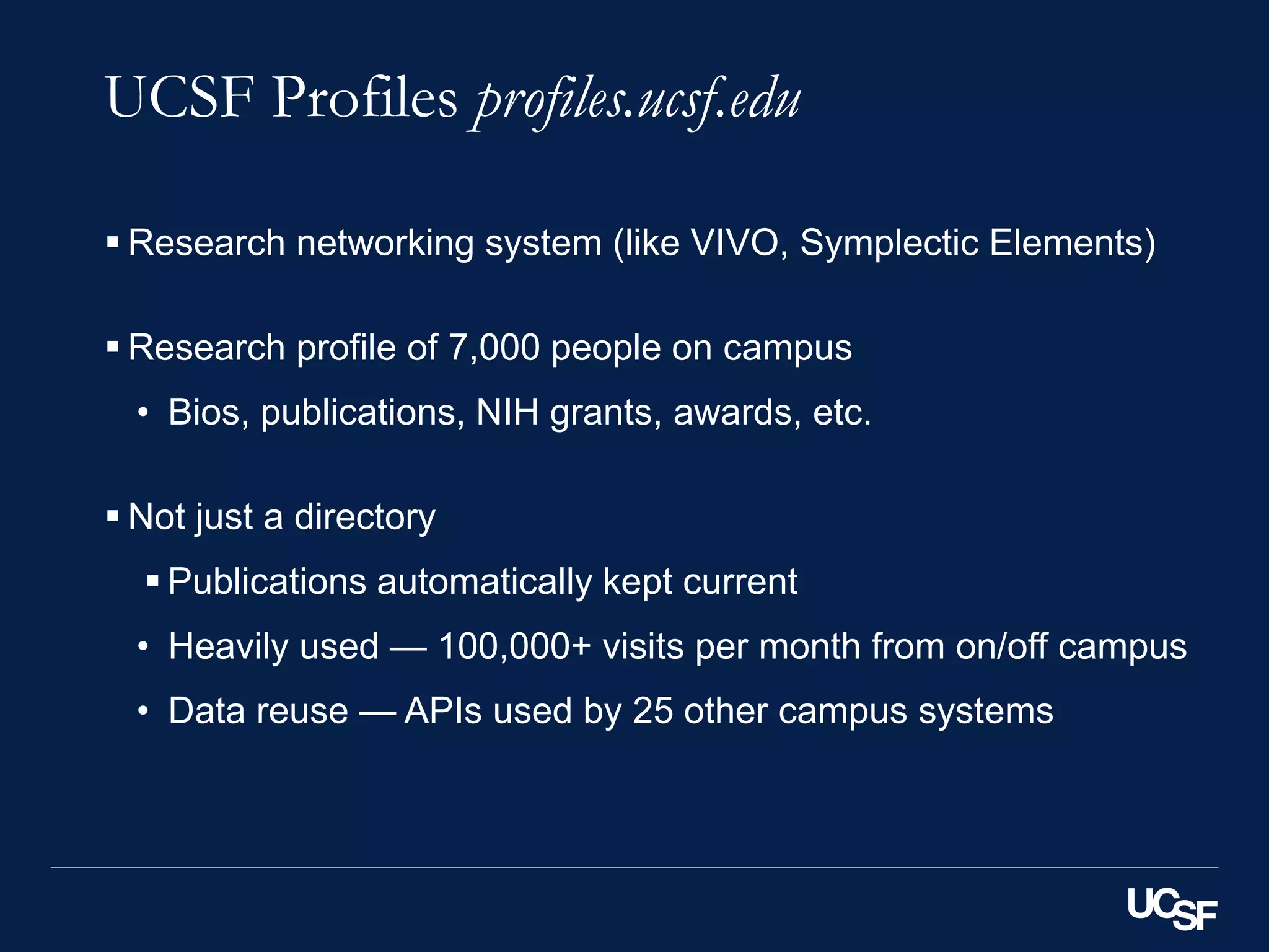 UCSF Profiles profiles.ucsf.edu
 Research networking system (like VIVO, Symplectic Elements)
 Research profile of 7,000 people on campus
• Bios, publications, NIH grants, awards, etc.
 Not just a directory
 Publications automatically kept current
• Heavily used — 100,000+ visits per month from on/off campus
• Data reuse — APIs used by 25 other campus systems
 