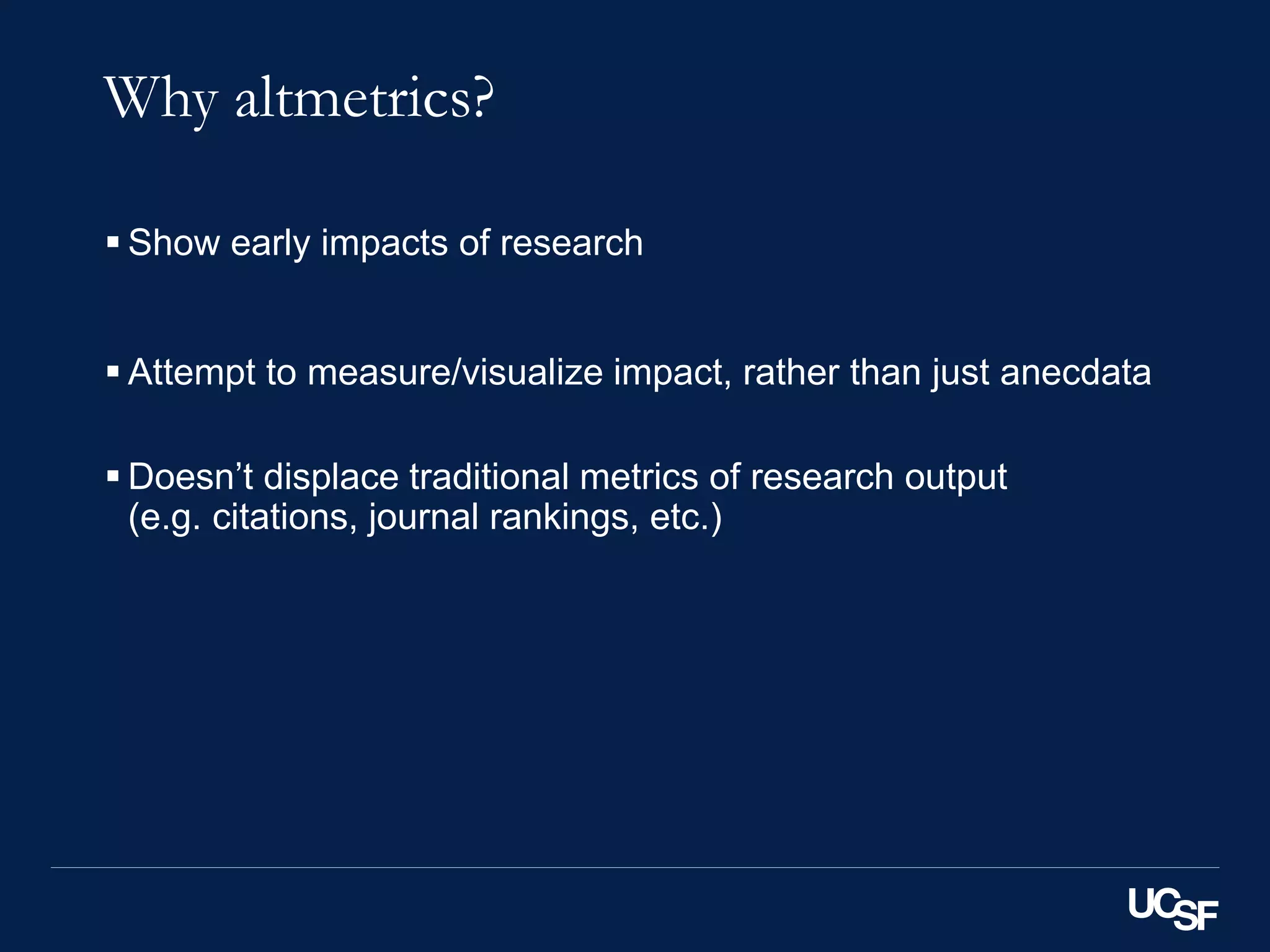 Why altmetrics?
 Show early impacts of research
 Attempt to measure/visualize impact, rather than just anecdata
 Doesn’t displace traditional metrics of research output
(e.g. citations, journal rankings, etc.)
 