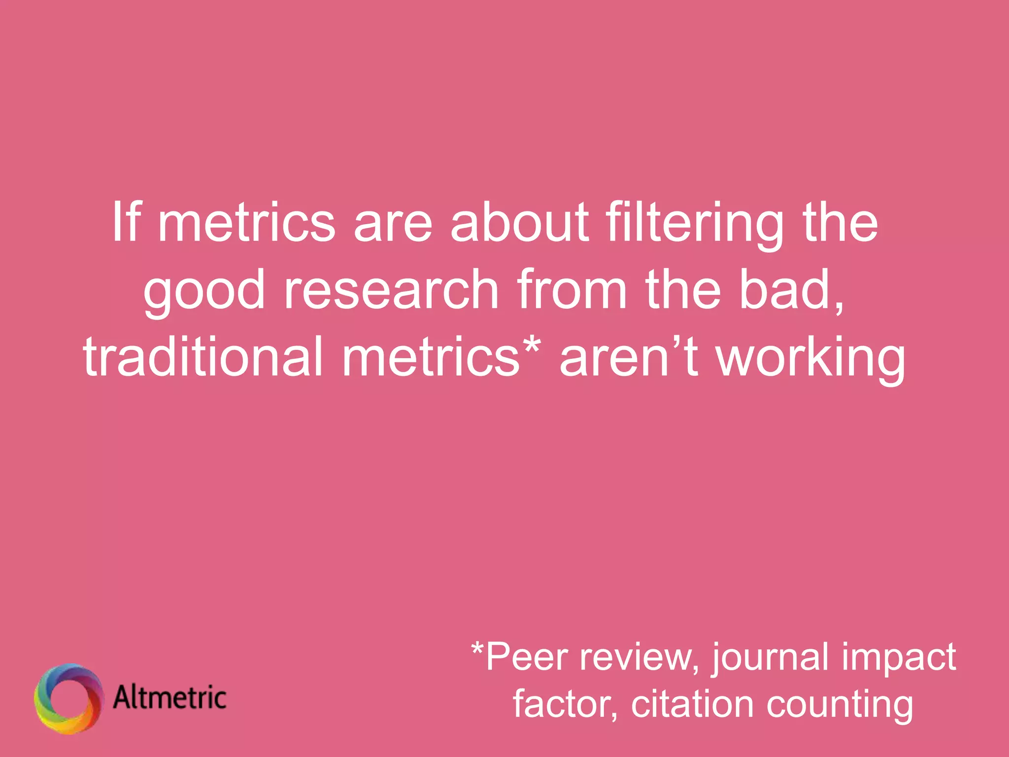 If metrics are about filtering the
good research from the bad,
traditional metrics* aren’t working
*Peer review, journal impact
factor, citation counting
 