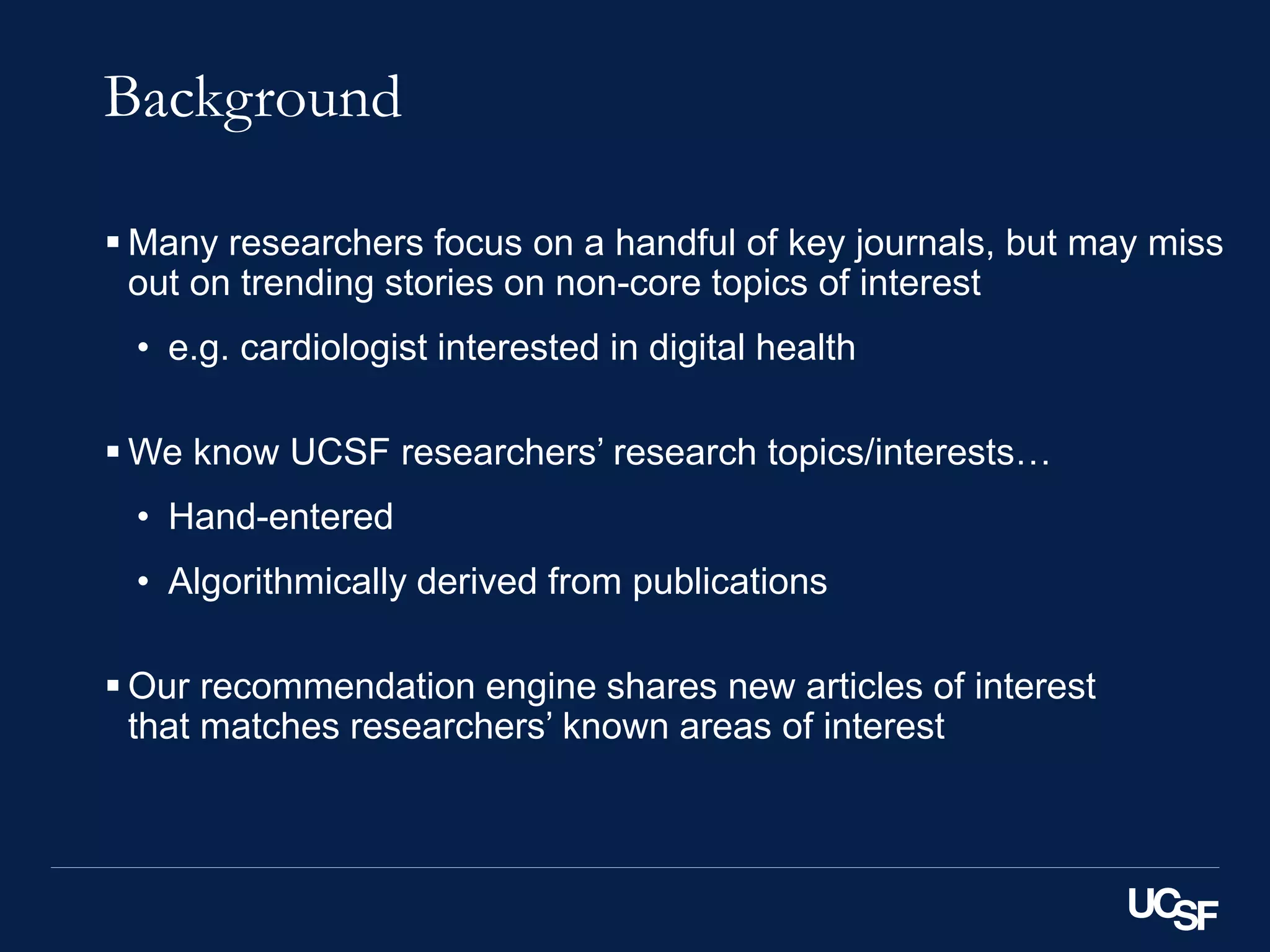 Background
 Many researchers focus on a handful of key journals, but may miss
out on trending stories on non-core topics of interest
• e.g. cardiologist interested in digital health
 We know UCSF researchers’ research topics/interests…
• Hand-entered
• Algorithmically derived from publications
 Our recommendation engine shares new articles of interest
that matches researchers’ known areas of interest
 