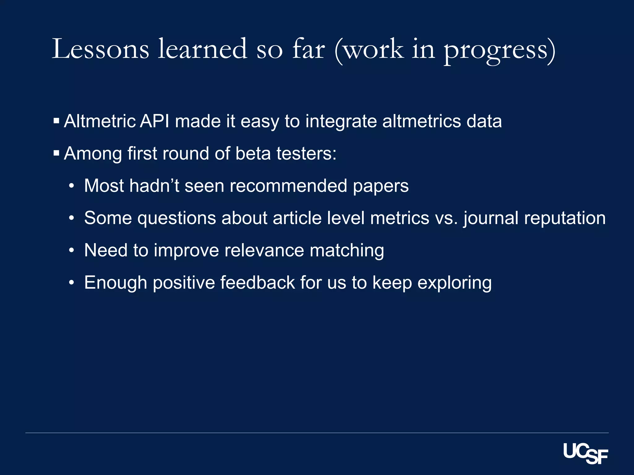 Lessons learned so far (work in progress)
 Altmetric API made it easy to integrate altmetrics data
 Among first round of beta testers:
• Most hadn’t seen recommended papers
• Some questions about article level metrics vs. journal reputation
• Need to improve relevance matching
• Enough positive feedback for us to keep exploring
 