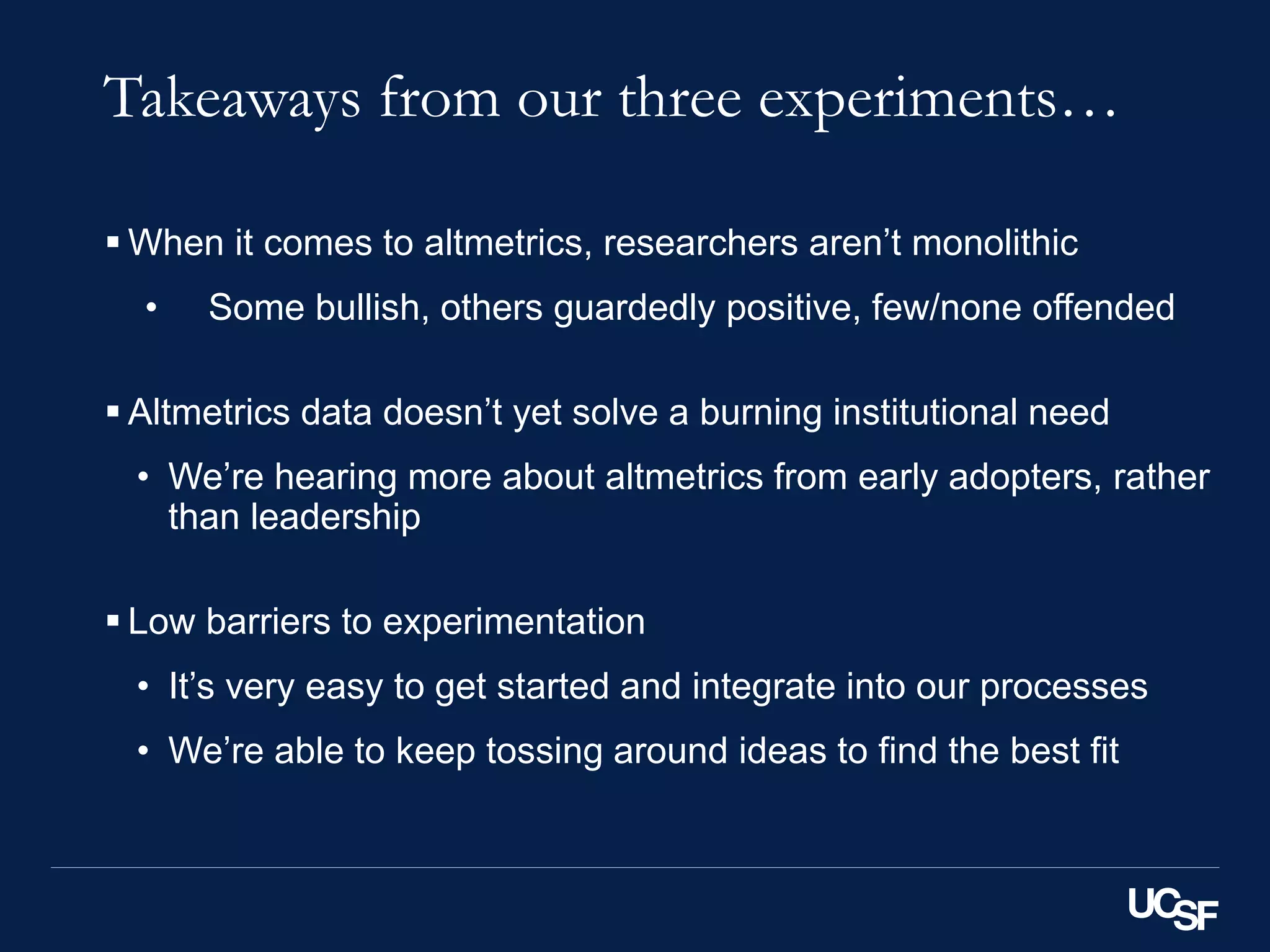 Takeaways from our three experiments…
 When it comes to altmetrics, researchers aren’t monolithic
• Some bullish, others guardedly positive, few/none offended
 Altmetrics data doesn’t yet solve a burning institutional need
• We’re hearing more about altmetrics from early adopters, rather
than leadership
 Low barriers to experimentation
• It’s very easy to get started and integrate into our processes
• We’re able to keep tossing around ideas to find the best fit
 