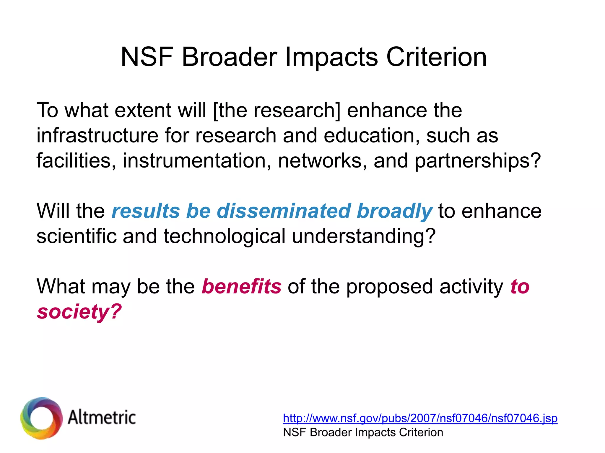 NSF Broader Impacts Criterion
To what extent will [the research] enhance the
infrastructure for research and education, such as
facilities, instrumentation, networks, and partnerships?
Will the results be disseminated broadly to enhance
scientific and technological understanding?
What may be the benefits of the proposed activity to
society?
http://www.nsf.gov/pubs/2007/nsf07046/nsf07046.jsp
NSF Broader Impacts Criterion
 