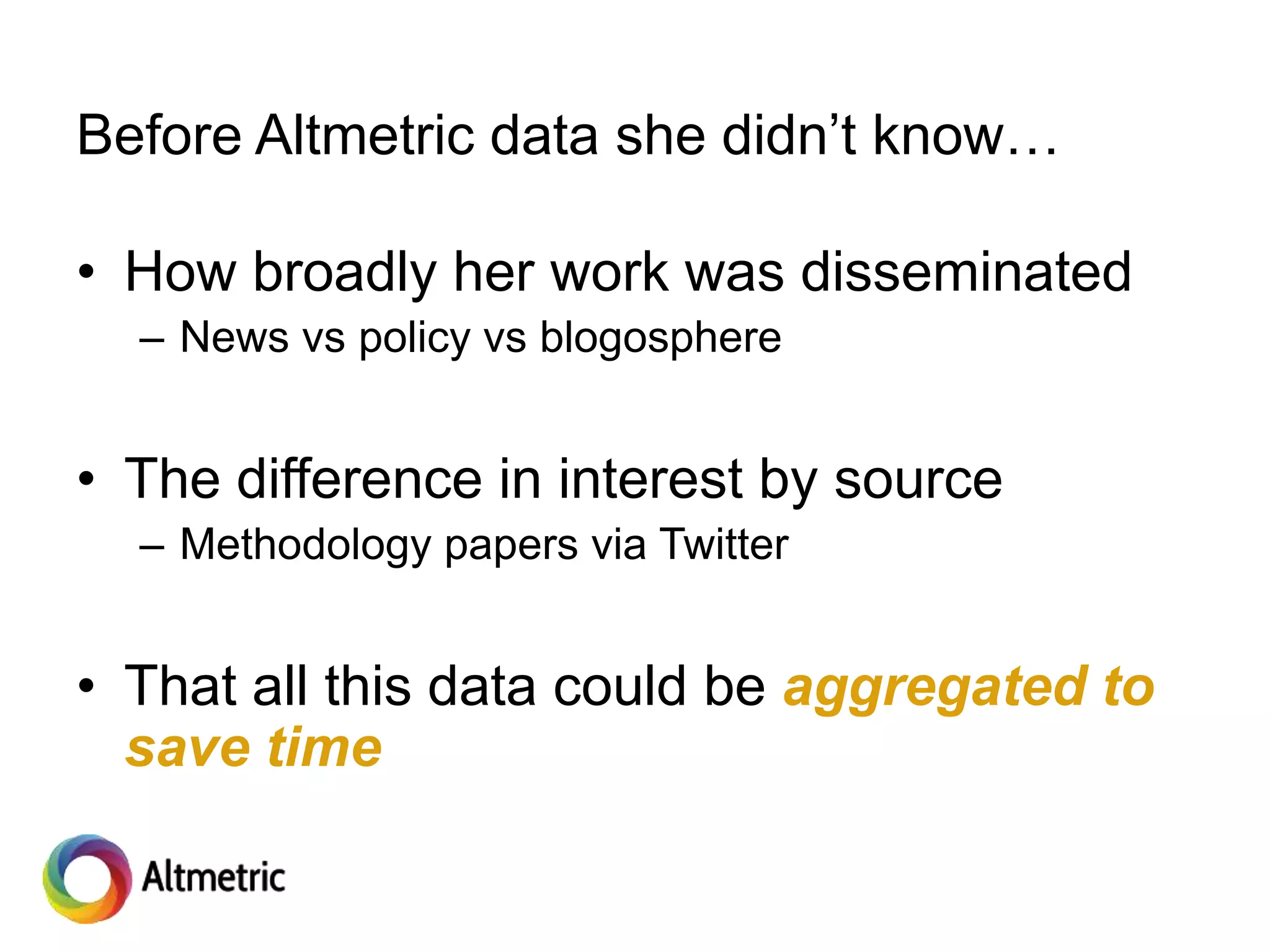 Before Altmetric data she didn’t know…
• How broadly her work was disseminated
– News vs policy vs blogosphere
• The difference in interest by source
– Methodology papers via Twitter
• That all this data could be aggregated to
save time
 