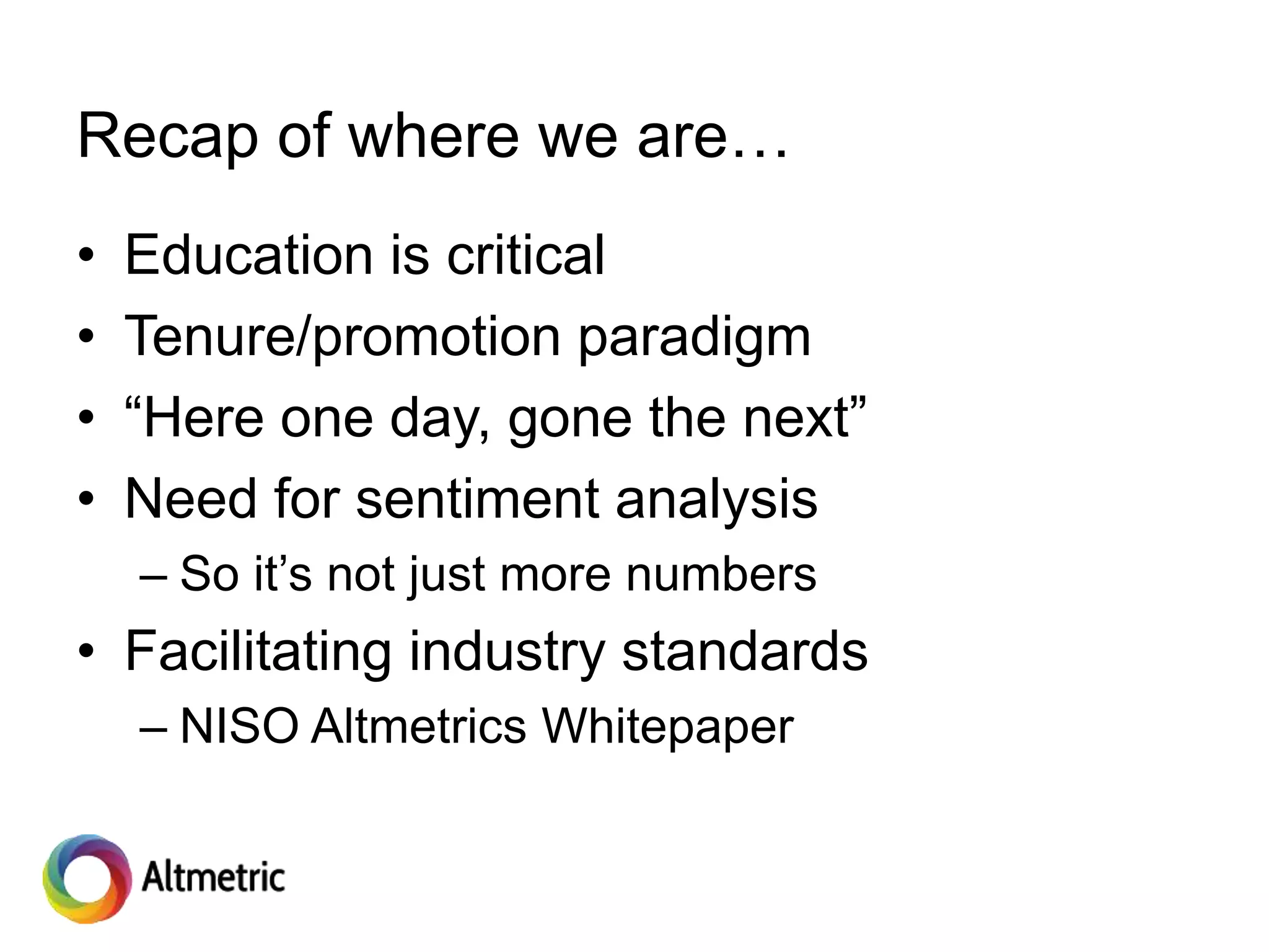Recap of where we are…
• Education is critical
• Tenure/promotion paradigm
• “Here one day, gone the next”
• Need for sentiment analysis
– So it’s not just more numbers
• Facilitating industry standards
– NISO Altmetrics Whitepaper
 