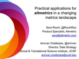 Practical applications for
altmetrics in a changing
metrics landscape
Sara Rouhi, @RouhiRoo
Product Specialist, Altmetric
sara@altmetric.com
Anirvan Chatterjee, @anirvan
Director, Data Strategy
Clinical & Translational Science Institute, UCSF
anirvan.chatterjee@ucsf.edu
 