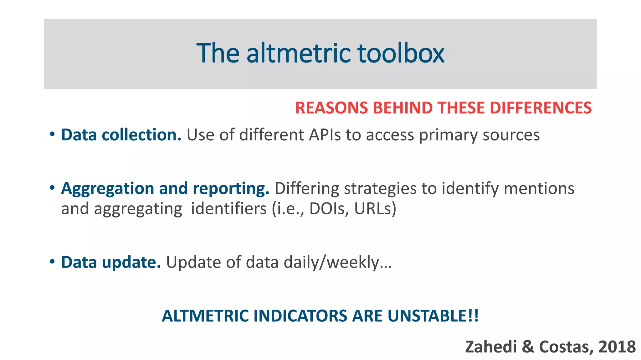The altmetric toolbox
REASONS BEHIND THESE DIFFERENCES
• Data collection. Use of different APIs to access primary sources
• Aggregation and reporting. Differing strategies to identify mentions
and aggregating identifiers (i.e., DOIs, URLs)
• Data update. Update of data daily/weekly…
ALTMETRIC INDICATORS ARE UNSTABLE!!
Zahedi & Costas, 2018
 