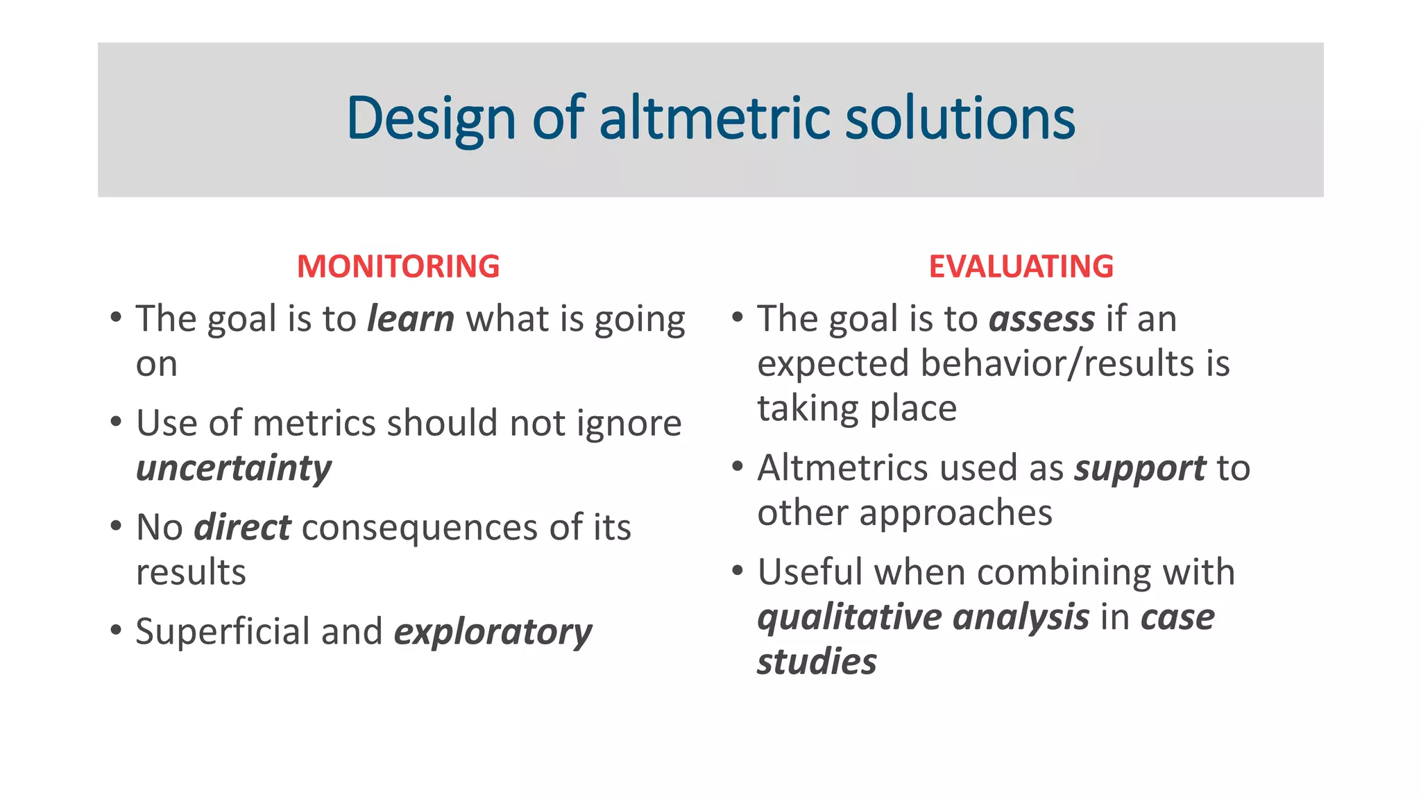 Design of altmetric solutions
MONITORING
• The goal is to learn what is going
on
• Use of metrics should not ignore
uncertainty
• No direct consequences of its
results
• Superficial and exploratory
EVALUATING
• The goal is to assess if an
expected behavior/results is
taking place
• Altmetrics used as support to
other approaches
• Useful when combining with
qualitative analysis in case
studies
 