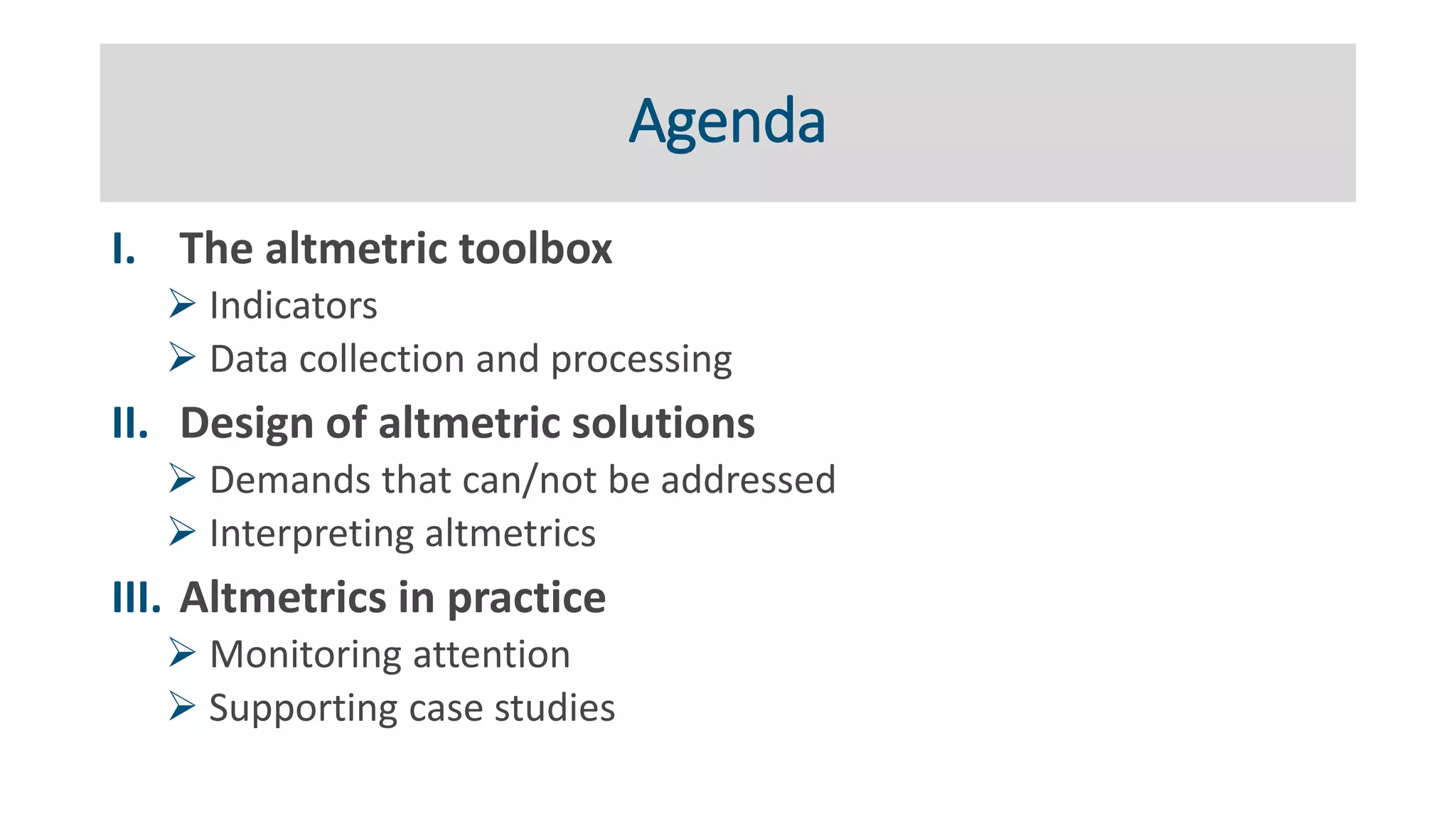 Agenda
I. The altmetric toolbox
➢ Indicators
➢ Data collection and processing
II. Design of altmetric solutions
➢ Demands that can/not be addressed
➢ Interpreting altmetrics
III. Altmetrics in practice
➢ Monitoring attention
➢ Supporting case studies
 