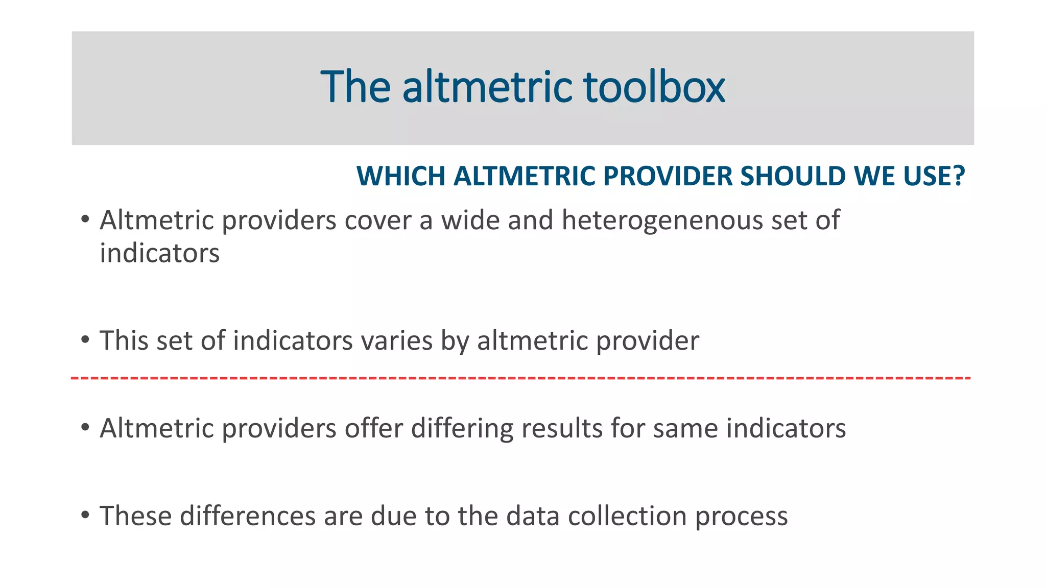 The altmetric toolbox
WHICH ALTMETRIC PROVIDER SHOULD WE USE?
• Altmetric providers cover a wide and heterogenenous set of
indicators
• This set of indicators varies by altmetric provider
• Altmetric providers offer differing results for same indicators
• These differences are due to the data collection process
 