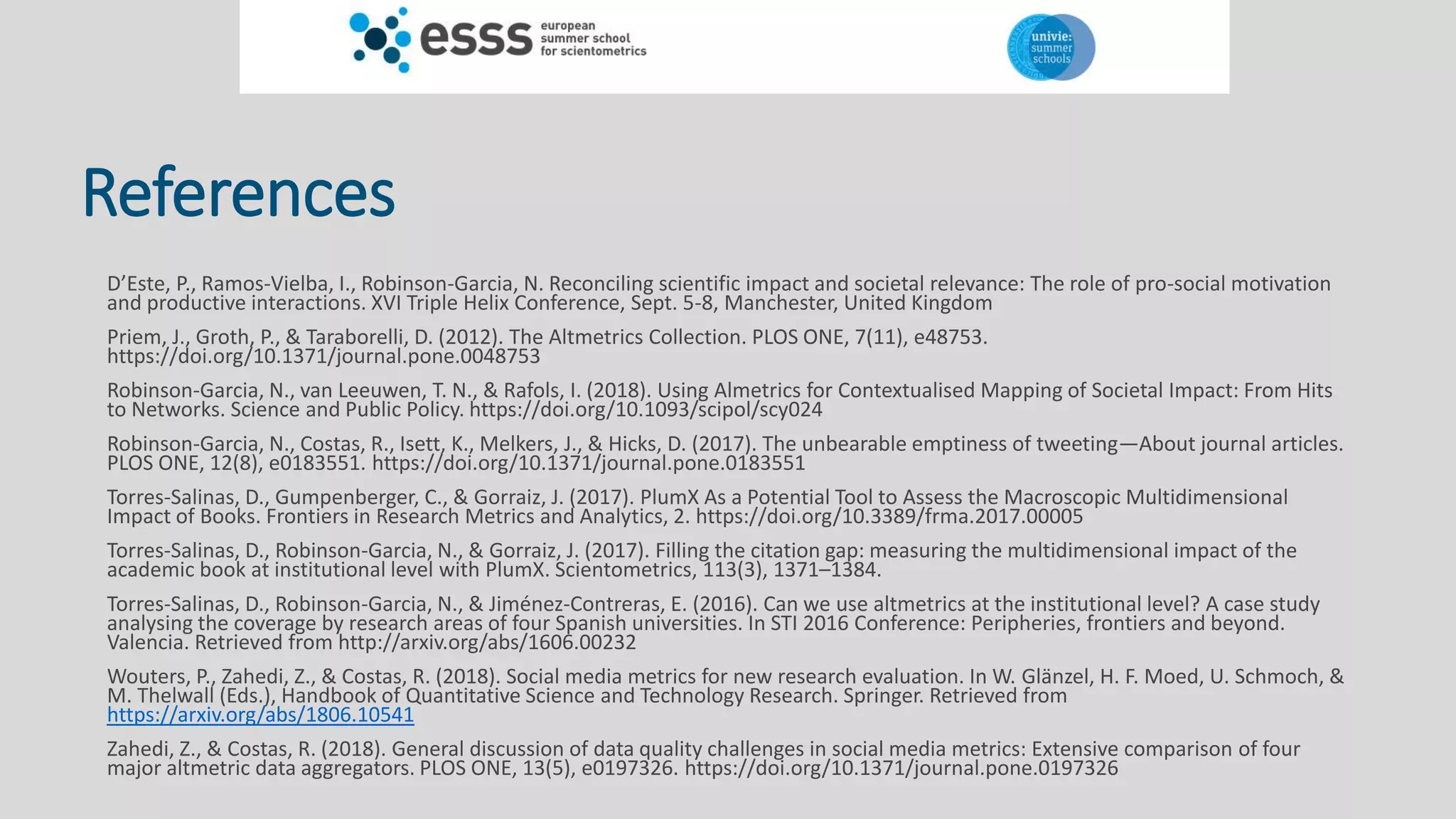 References
D’Este, P., Ramos-Vielba, I., Robinson-Garcia, N. Reconciling scientific impact and societal relevance: The role of pro-social motivation
and productive interactions. XVI Triple Helix Conference, Sept. 5-8, Manchester, United Kingdom
Priem, J., Groth, P., & Taraborelli, D. (2012). The Altmetrics Collection. PLOS ONE, 7(11), e48753.
https://doi.org/10.1371/journal.pone.0048753
Robinson-Garcia, N., van Leeuwen, T. N., & Rafols, I. (2018). Using Almetrics for Contextualised Mapping of Societal Impact: From Hits
to Networks. Science and Public Policy. https://doi.org/10.1093/scipol/scy024
Robinson-Garcia, N., Costas, R., Isett, K., Melkers, J., & Hicks, D. (2017). The unbearable emptiness of tweeting—About journal articles.
PLOS ONE, 12(8), e0183551. https://doi.org/10.1371/journal.pone.0183551
Torres-Salinas, D., Gumpenberger, C., & Gorraiz, J. (2017). PlumX As a Potential Tool to Assess the Macroscopic Multidimensional
Impact of Books. Frontiers in Research Metrics and Analytics, 2. https://doi.org/10.3389/frma.2017.00005
Torres-Salinas, D., Robinson-Garcia, N., & Gorraiz, J. (2017). Filling the citation gap: measuring the multidimensional impact of the
academic book at institutional level with PlumX. Scientometrics, 113(3), 1371–1384.
Torres-Salinas, D., Robinson-Garcia, N., & Jiménez-Contreras, E. (2016). Can we use altmetrics at the institutional level? A case study
analysing the coverage by research areas of four Spanish universities. In STI 2016 Conference: Peripheries, frontiers and beyond.
Valencia. Retrieved from http://arxiv.org/abs/1606.00232
Wouters, P., Zahedi, Z., & Costas, R. (2018). Social media metrics for new research evaluation. In W. Glänzel, H. F. Moed, U. Schmoch, &
M. Thelwall (Eds.), Handbook of Quantitative Science and Technology Research. Springer. Retrieved from
https://arxiv.org/abs/1806.10541
Zahedi, Z., & Costas, R. (2018). General discussion of data quality challenges in social media metrics: Extensive comparison of four
major altmetric data aggregators. PLOS ONE, 13(5), e0197326. https://doi.org/10.1371/journal.pone.0197326
 