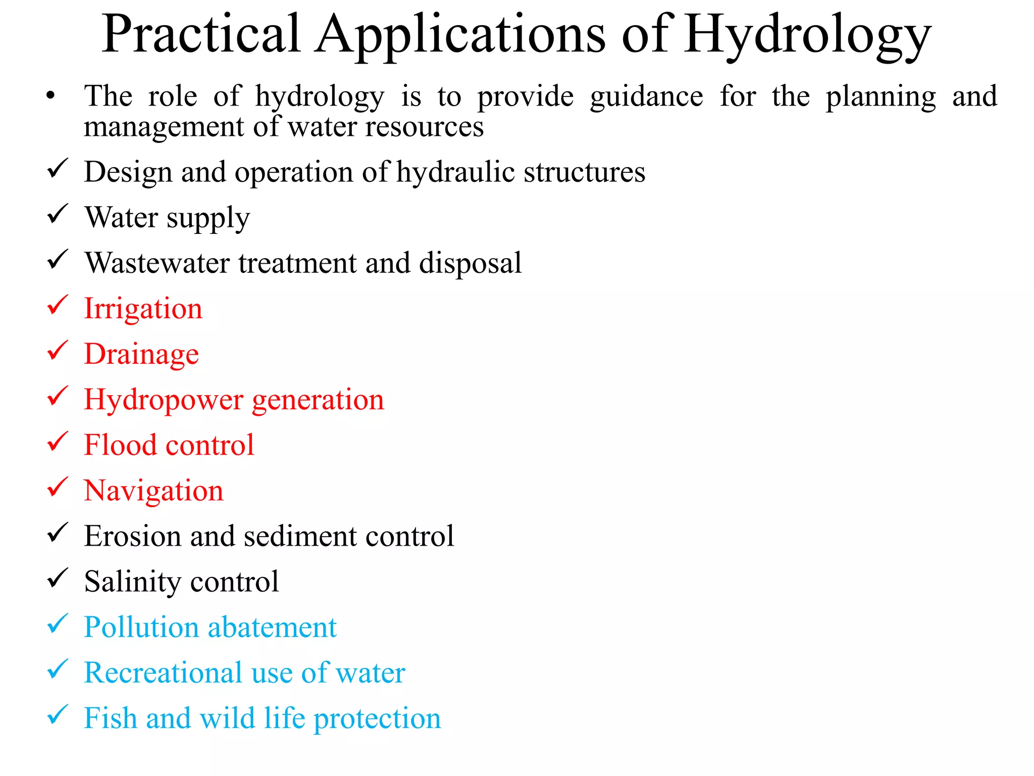 Practical Applications of Hydrology
• The role of hydrology is to provide guidance for the planning and
management of water resources
 Design and operation of hydraulic structures
 Water supply
 Wastewater treatment and disposal
 Irrigation
 Drainage
 Hydropower generation
 Flood control
 Navigation
 Erosion and sediment control
 Salinity control
 Pollution abatement
 Recreational use of water
 Fish and wild life protection
 