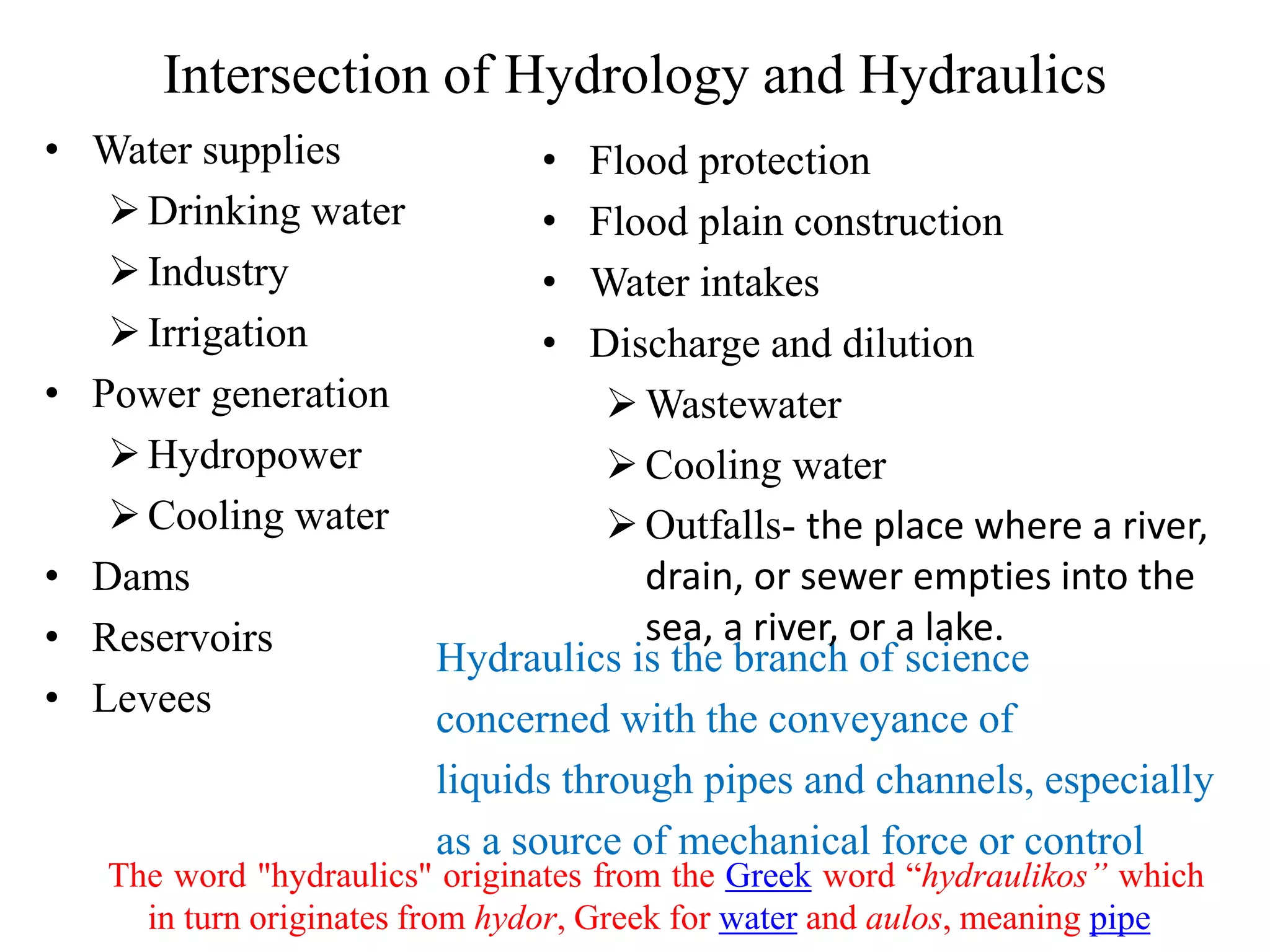 Intersection of Hydrology and Hydraulics
• Water supplies
Drinking water
Industry
Irrigation
• Power generation
Hydropower
Cooling water
• Dams
• Reservoirs
• Levees
Hydraulics is the branch of science
concerned with the conveyance of
liquids through pipes and channels, especially
as a source of mechanical force or control
• Flood protection
• Flood plain construction
• Water intakes
• Discharge and dilution
Wastewater
Cooling water
Outfalls- the place where a river,
drain, or sewer empties into the
sea, a river, or a lake.
The word "hydraulics" originates from the Greek word “hydraulikos” which
in turn originates from hydor, Greek for water and aulos, meaning pipe
 