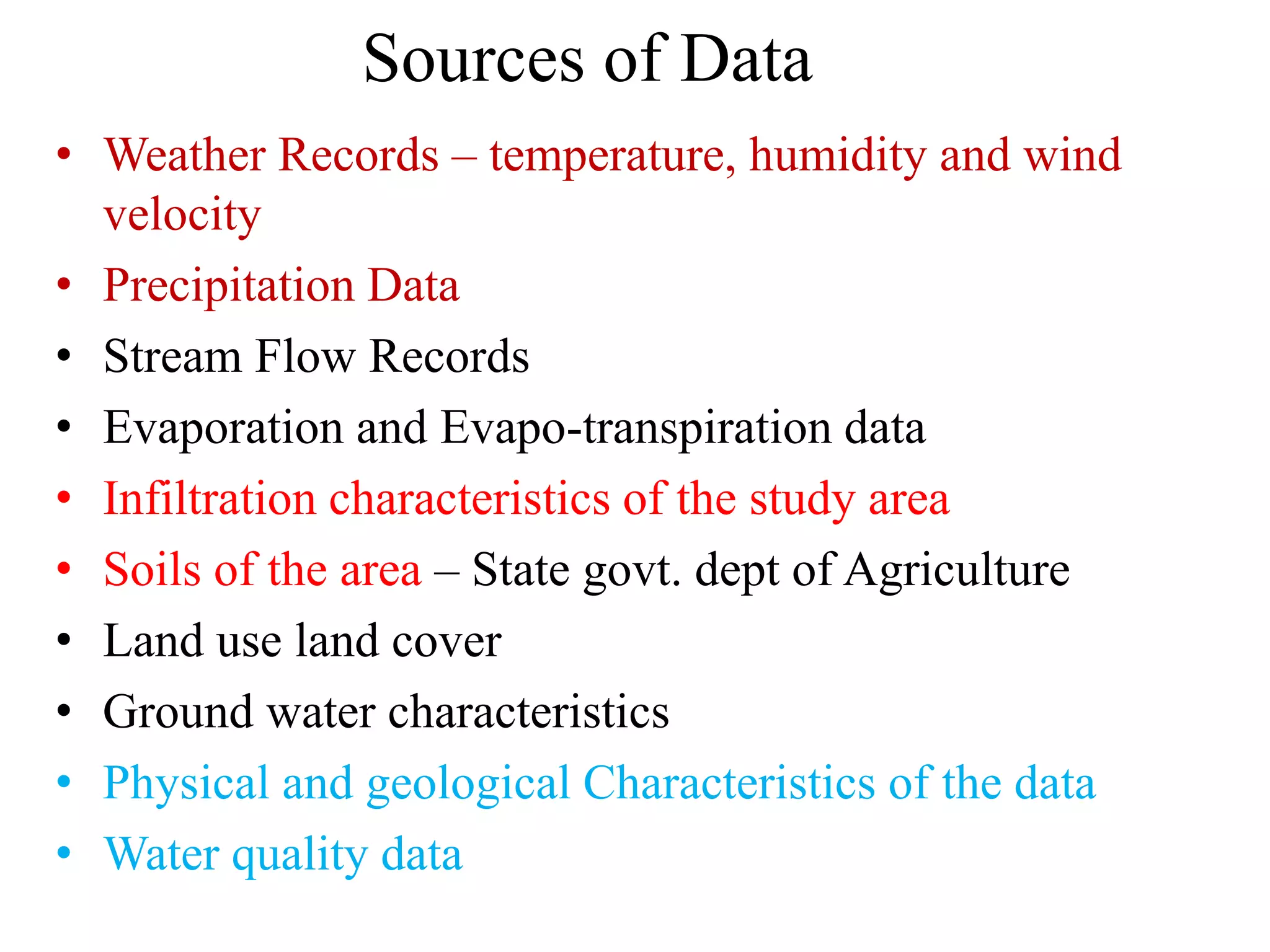 Sources of Data
• Weather Records – temperature, humidity and wind
velocity
• Precipitation Data
• Stream Flow Records
• Evaporation and Evapo-transpiration data
• Infiltration characteristics of the study area
• Soils of the area – State govt. dept of Agriculture
• Land use land cover
• Ground water characteristics
• Physical and geological Characteristics of the data
• Water quality data
 