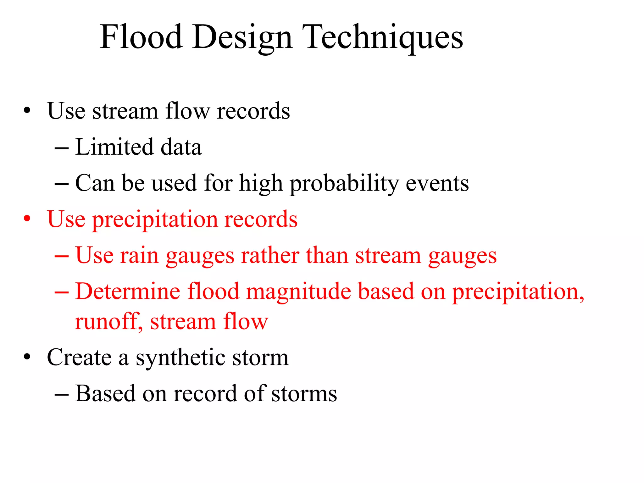 Flood Design Techniques
• Use stream flow records
– Limited data
– Can be used for high probability events
• Use precipitation records
– Use rain gauges rather than stream gauges
– Determine flood magnitude based on precipitation,
runoff, stream flow
• Create a synthetic storm
– Based on record of storms
 